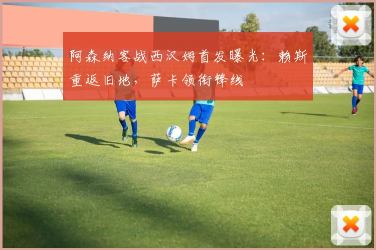 阿森纳客战西汉姆首发曝光：赖斯重返旧地，萨卡领衔锋线