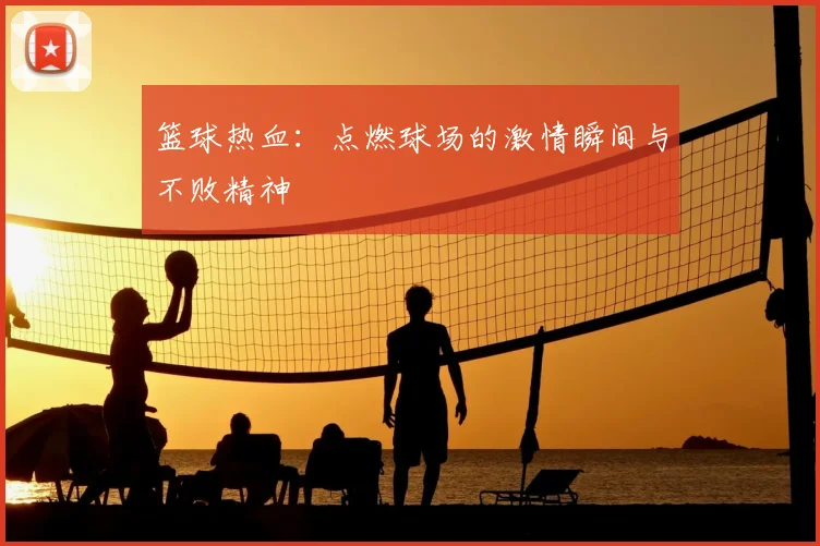 篮球热血：点燃球场的激情瞬间与不败精神
