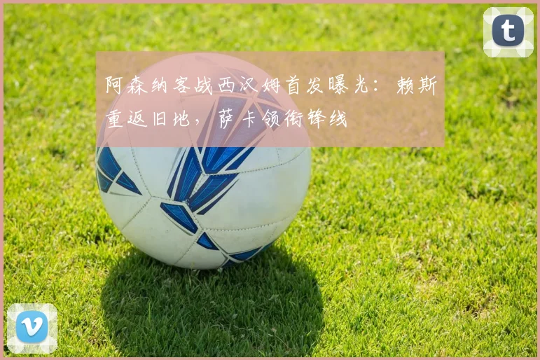 阿森纳客战西汉姆首发曝光：赖斯重返旧地，萨卡领衔锋线