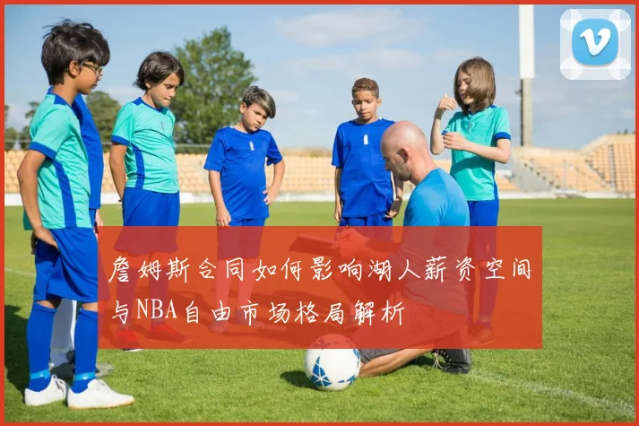 詹姆斯合同如何影响湖人薪资空间与NBA自由市场格局解析