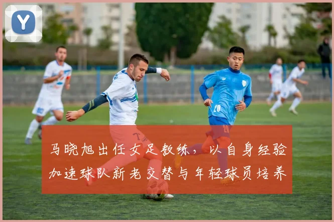 马晓旭出任女足教练，以自身经验加速球队新老交替与年轻球员培养