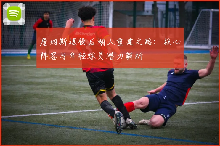 詹姆斯退役后湖人重建之路:核心阵容与年轻球员潜力解析