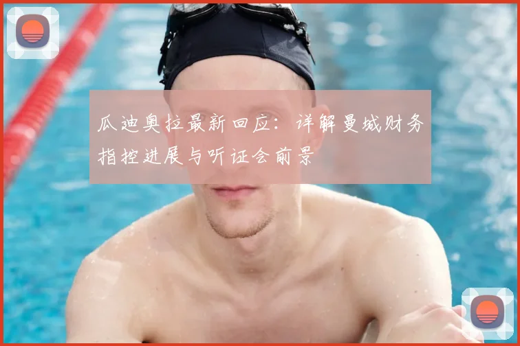 瓜迪奥拉最新回应：详解曼城财务指控进展与听证会前景