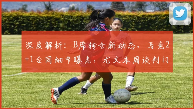 深度解析:B席转会新动态,马竞2+1合同细节曝光,尤文本周谈判门德斯是关键