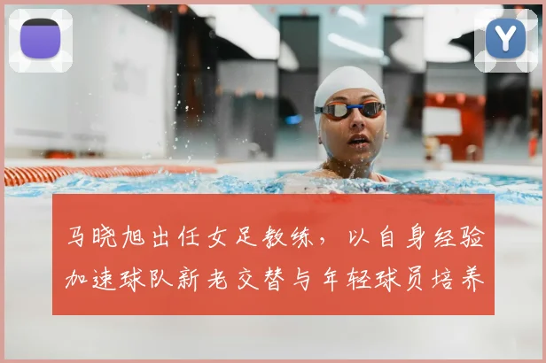 马晓旭出任女足教练，以自身经验加速球队新老交替与年轻球员培养