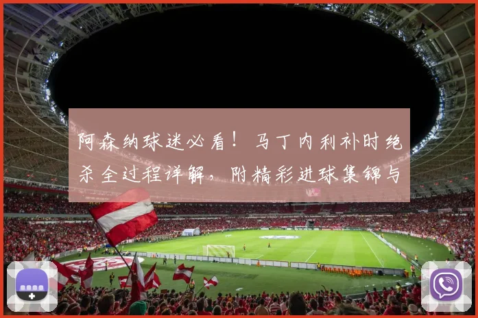 阿森纳球迷必看！马丁内利补时绝杀全过程详解，附精彩进球集锦与球迷庆祝瞬间