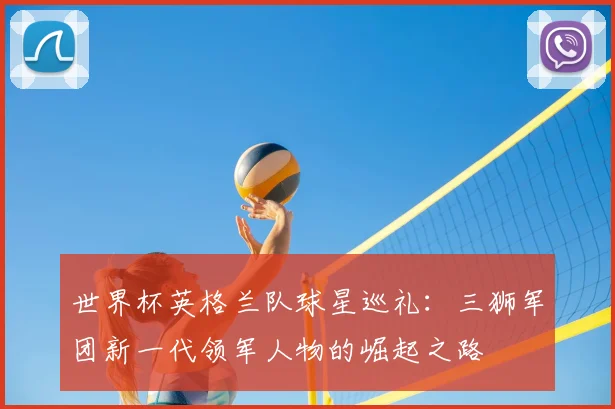 世界杯英格兰队球星巡礼:三狮军团新一代领军人物的崛起之路