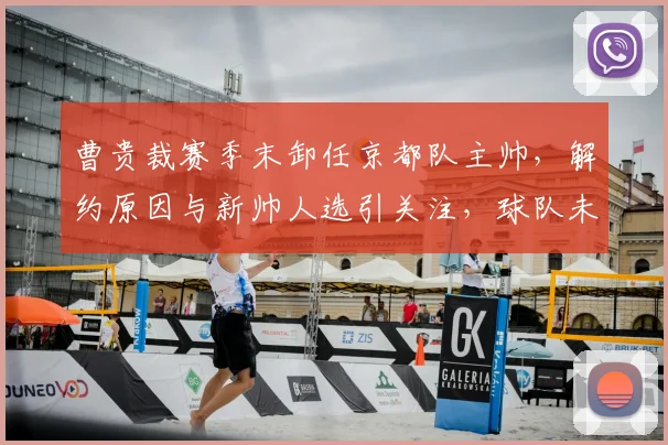 曹贵裁赛季末卸任京都队主帅,解约原因与新帅人选引关注,球队未来规划解析