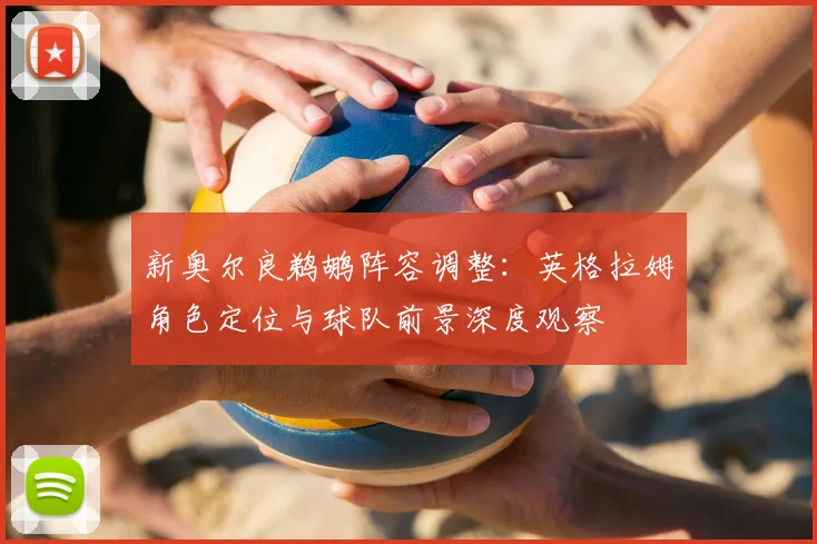 新奥尔良鹈鹕阵容调整:英格拉姆角色定位与球队前景深度观察