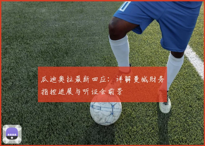 瓜迪奥拉最新回应：详解曼城财务指控进展与听证会前景