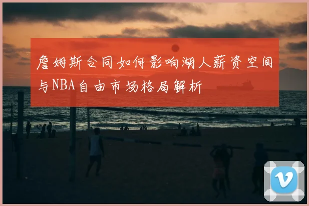 詹姆斯合同如何影响湖人薪资空间与NBA自由市场格局解析